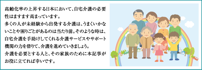 高齢化率の上昇する日本において、自宅介護の必要性はますます高まっています。多くの人が未経験から出発する介護は、うまくいかないことや困りごとがあるのは当たり前。そのような時は、自宅介護を手助けしてくれる介護サービスやサポート機関の力を借りて、介護を進めていきましょう。介護を必要とする人と、その家族のために本記事がお役に立てれば幸いです。