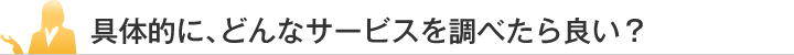 具体的に、どんなサービスを調べたら良い？