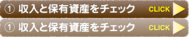 ① 収入と保有資産をチェック