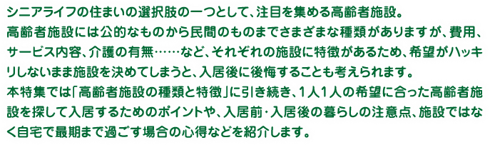 シニアライフの住まいの選択肢の一つとして、注目を集める高齢者施設。高齢者施設には公的なものから民間のものまでさまざまな種類がありますが、費用、サービス内容、介護の有無……など、それぞれの施設に特徴があるため、希望がハッキリしないまま施設を決めてしまうと、入居後に後悔することも考えられます。本特集では「高齢者施設の種類と特徴」に引き続き、1人1人の希望に合った高齢者施設を探して入居するためのポイントや、入居前・入居後の暮らしの注意点、施設ではなく自宅で最期まで過ごす場合の心得などを紹介します。