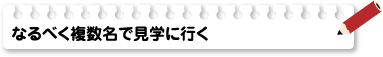 なるべく複数名で見学に行く