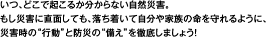 いつ、どこで起こるか分からない自然災害。もし災害に直面しても、落ち着いて自分や家族の命を守れるように、災害時の“行動”と防災の“備え”を徹底しましょう！