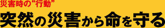 災害時の“行動” 突然の災害から命を守る