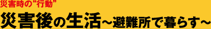 災害時の“行動” 災害後の生活～避難所で暮らす～