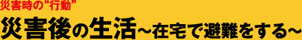 災害時の“行動” 災害後の生活～在宅で避難をする～