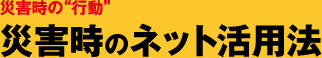 災害時の“行動” 災害時のネット活用法