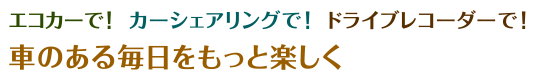 エコカーで！カーシェアリングで！ドライブレコーダーで！車のある毎日をもっと楽しく