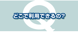 どこで利用できるの？