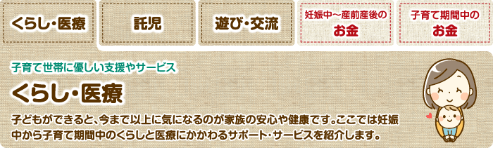 くらし・医療 子育て世帯に優しい支援やサービス くらし・医療 子どもができると、今まで以上に気になるのが家族の安心や健康です。ここでは妊娠中から子育て期間中のくらしと医療にかかわるサポート・サービスを紹介します。