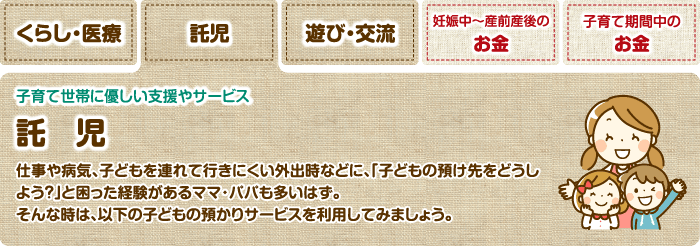 託児 子育て世帯に優しい支援やサービス 託児 仕事や病気、子どもを連れて行きにくい外出時などに、「子どもの預け先をどうしよう？」と困った経験があるママ・パパも多いはず。そんな時は、以下の子どもの預かりサービスを利用してみましょう。