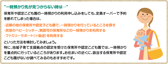 “一時預かり先が見つからない時は…”保育所や認定こども園の一時預かりの利用申し込みをしても、定員オーバーで予約を断れてしまった場合は、・近隣の他の保育所や認定子ども園で、一時預かりを行っているところを探す・民営のベビーシッター、無認可の保育所などの一時預かりを利用する・ファミリーサポート（※後述）を利用するといった方法を検討してみましょう。特に、地域子育て支援拠点の認定を受けた保育所や認定こども園では、一時預かりを重点的に行っているところがあります。お住まいの近くに、該当する保育所や認定こども園がないか調べてみるのもおすすめです。