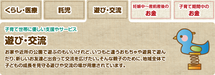 遊び・交流 子育て世帯に優しい支援やサービス 遊び・交流 お家や近所の公園で遊ぶのもいいけれど、いつもと違うおもちゃや遊具で遊んだり、新しいお友達と出会って交流を広げたい。そんな親子のために、地域全体で子どもの成長を見守る遊びや交流の場が用意されています。