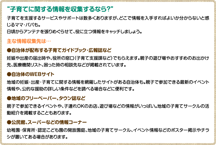 “子育てに関する情報を収集するなら？” 子育てを支援するサービスやサポートは数多くありますが、どこで情報を入手すればよいか分からないと感じるママ・パパも。 日頃からアンテナを張りめぐらせて、役に立つ情報をキャッチしましょう。 主な情報収集先は… ●自治体が配布する子育てガイドブック・広報誌など 妊娠や出産の届出時や、役所の窓口（子育て支援課など）でもらえます。親子の遊び場やおすすめのお出かけ先、医療機関リスト、困った時の相談先などが掲載されています。 ●自治体のWEBサイト 地域の妊娠・出産・子育てに関する情報を網羅したサイトがある自治体も。親子で参加できる最新のイベント情報や、公的な援助の詳しい条件などを調べる場合などに便利です。 ●地域のフリーペーパー、タウン誌など 親子で参加できるイベントや、子連れOKのお店、遊び場などの情報がいっぱい。地域の子育てサークルの活動紹介を掲載することもあります。 ●公民館、スーパーなどの情報コーナー 幼稚園・保育所・認定こども園の開放園庭、地域の子育てサークル、イベント情報などのポスター掲示やチラシが置いてある場合があります。