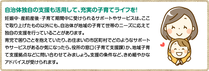 自治体独自の支援も活用して、充実の子育てライフを！ 妊娠中・産前産後・子育て期間中に受けられるサポートやサービスは、ここで取り上げたもの以外にも、自治体が地域の子育て世帯のニーズに応えて独自の支援を行っていることがあります。育児で困りごとを抱えていたり、お住まいの市区町村でどのようなサポートやサービスがあるか気になったら、役所の窓口（子育て支援課）か、地域子育て支援拠点などに問い合わせてみましょう。支援の条件など、きめ細やかなアドバイスが受けられます。