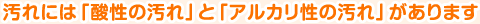 汚れには「酸性の汚れ」と「アルカリ性の汚れ」があります