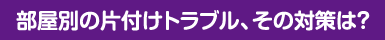 部屋別の片付けトラブル、その対策は？