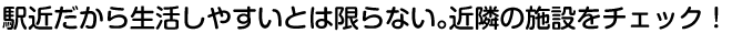 駅近だから生活しやすいとは限らない。近隣の施設をチェック！