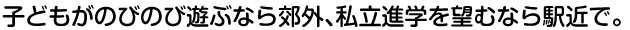 子どもがのびのび遊ぶなら郊外、私立進学を望むなら駅近で。