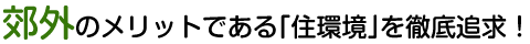 郊外のメリットである「住環境」を徹底追求！