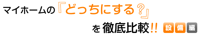 マイホームの「どっちにする？」を徹底比較！！【設備編】