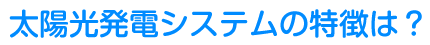 太陽光発電システムの特徴は？