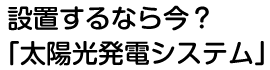 設置するなら今？「太陽光発電システム」