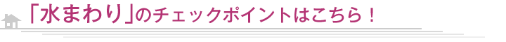 「水まわり」のチェックポイントはこちら！