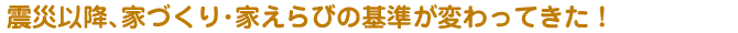 震災以降、家づくり・家えらびの基準が変わってきた！