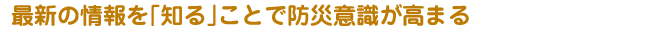 最新の情報を「知る」ことで防災意識が高まる