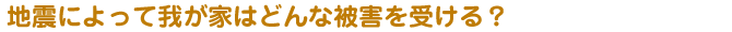 地震によって我が家はどんな被害を受ける？