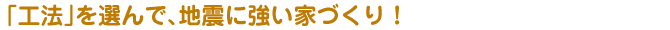 「工法」を選んで、地震に強い家づくり！