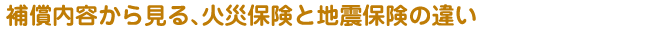 補償内容から見る、火災保険と地震保険の違い