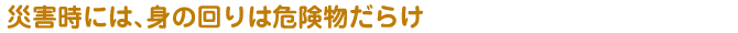 災害時には、身の回りは危険物だらけ