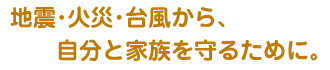 地震・火災・台風から、自分と家族を守るために。