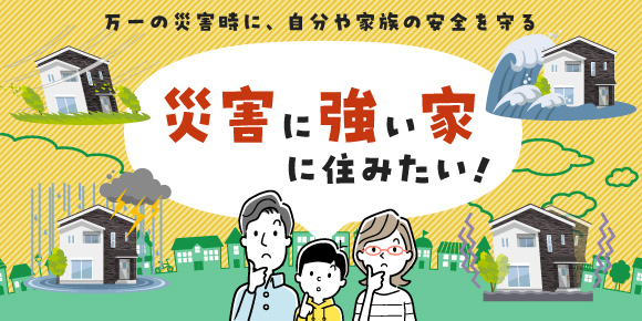 万一の災害時に、自分や家族の安全を守る「“災害に強い家”に住みたい！」