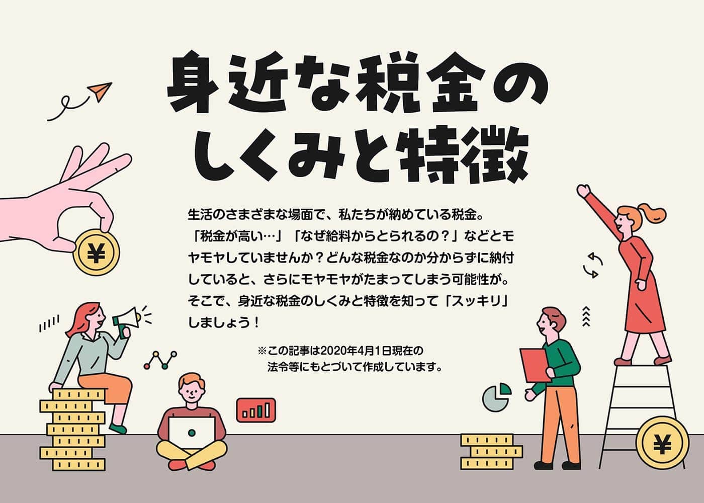 身近な税金のしくみと特徴 生活のさまざまな場面で、私たちが納めている税金。「税金が高い…」「なぜ給料からとられるの？」などとモヤモヤしていませんか？どんな税金なのか分からずに納付していると、さらにモヤモヤがたまってしまう可能性が。そこで、身近な税金のしくみと特徴を知って「スッキリ」しましょう！※この記事は2020年4月1日現在の法令等にもとづいて作成しています