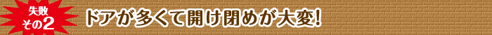 失敗その2 ドアが多くて開け閉めが大変！