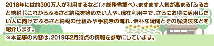 2018年には約300万人が利用するなど（※総務省調べ）、ますます人気が高まる「ふるさと納税」。これからふるさと納税を始めたい人や、現在利用中で、さらにお得に活用したい人に向けてふるさと納税の仕組みや手続きの流れ、素朴な疑問とその解決法などを紹介します。※本記事の内容は、2019年2月時点の情報を参考にしています。