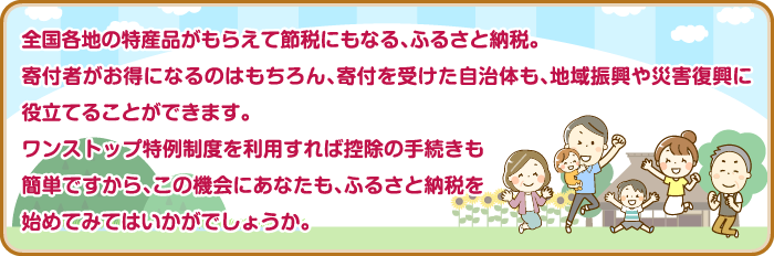 全国各地の特産品がもらえて節税にもなる、ふるさと納税。寄付者がお得になるのはもちろん、寄付を受けた自治体も、地域振興や災害復興に役立てることができます。ワンストップ特例制度を利用すれば控除の手続きも簡単ですから、この機会にあなたも、ふるさと納税を始めてみてはいかがでしょうか。