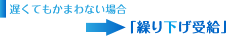 遅くてもかまわない場合→「繰り下げ受給」