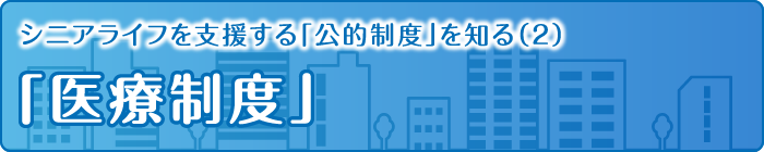 シニアライフを支援する「公的制度」を知る（2）「医療制度」