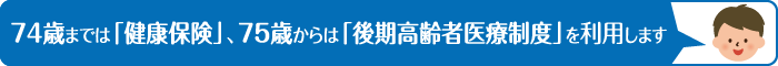 74歳までは「健康保険」、75歳からは「後期高齢者医療制度」を利用します