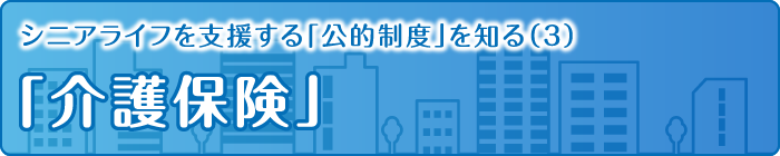 シニアライフを支援する「公的制度」を知る（3）「介護保険」