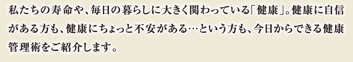 私たちの寿命や、毎日の暮らしに大きく関わっている「健康」。健康に自信がある方も、健康にちょっと不安がある…という方も、今日からできる健康管理術をご紹介します。