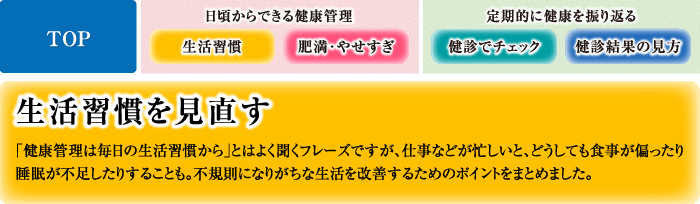 生活習慣を見直す 「健康管理は毎日の生活習慣から」とはよく聞くフレーズですが、仕事などが忙しいと、どうしても食事が偏ったり睡眠が不足したりすることも。不規則になりがちな生活を改善するためのポイントをまとめました。