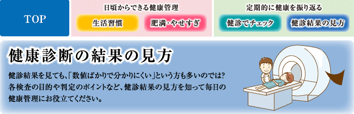 健康診断の結果の見方 健診結果を見ても、「数値ばかりで分かりにくい」という方も多いのでは？各検査の目的や判定のポイントなど、健診結果の見方を知って毎日の健康管理にお役立てください。