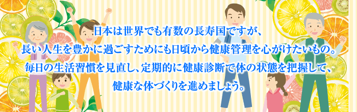 日本は世界でも有数の長寿国ですが、長い人生を豊かに過ごすためにも日頃から健康管理を心がけたいもの。毎日の生活習慣を見直し、定期的に健康診断で体の状態を把握して、健康な体づくりを進めましょう。