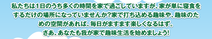 私たちは1日のうち多くの時間を家で過ごしていますが、家が単に寝食をするだけの場所になっていませんか？家で打ち込める趣味や、趣味のための空間があれば、毎日がますます楽しくなるはず。さあ、あなたも我が家で趣味生活を始めましょう！