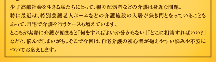 少子高齢社会を生きる私たちにとって、親や配偶者などの介護は身近な問題。特に最近は、特別養護老人ホームなどの介護施設の入居が狭き門となっていることもあって、自宅で介護を行うケースも増えています。ところが実際に介護が始まると「何をすればよいか分からない」「どこに相談すればいい？」などと、悩んでしまいがち。そこで今回は、自宅介護の初心者が抱えやすい悩みや不安についてお応えします。