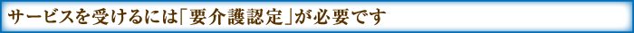 サービスを受けるには「要介護認定」が必要です